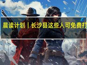 晨读计划丨长沙县这些人可免费打九价，本周五还有场招聘会专为往届生开 到底什么情况嘞