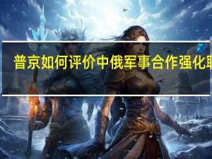 普京如何评价中俄军事合作 强化联盟，他很明白俄罗斯应该依靠谁