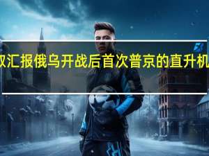 普京抵达俄乌冲突前线听取汇报 俄乌开战后首次普京的直升机降落在赫尔松乌军反攻时间已定