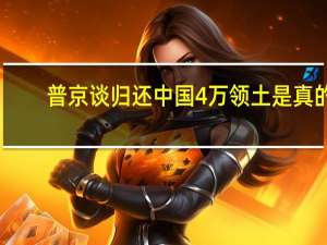 普京谈归还中国4万领土是真的（普京还了中国多少领土）