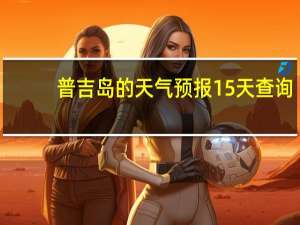 普吉岛的天气预报15天查询（普吉岛天气预报）