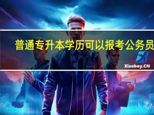 普通专升本学历可以报考公务员吗