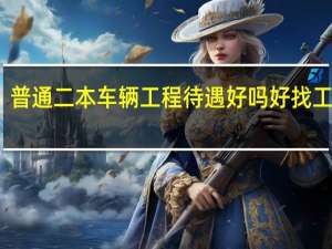 普通二本车辆工程待遇好吗 好找工作吗