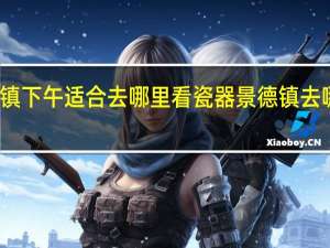 景德镇下午适合去哪里看瓷器 景德镇去哪里买瓷器