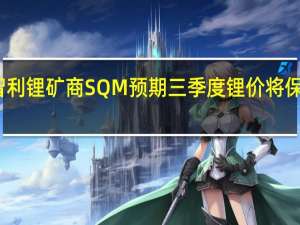 智利锂矿商SQM预期三季度锂价将保持稳定