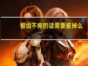 智齿不疼的话需要拔掉么（智齿不疼的话需要拔么）