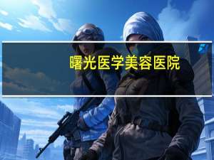 曙光医学美容医院？曙光整形医院可靠吗