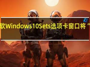 曝微软Windows 10 Sets选项卡窗口将“卷土重来”