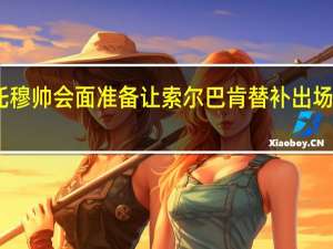 曝意大利裁判负责人与平托穆帅会面 准备让索尔巴肯替补出场又临时放弃穆帅社媒致歉对不起