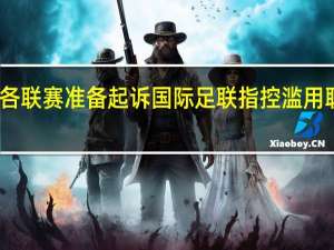 曝欧洲各联赛准备起诉国际足联 指控滥用职权损害利益