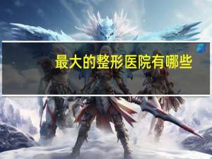 最大的整形医院有哪些？全国比较好的，影响力较大的的整形美容医院都有哪些
