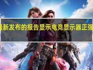 最新发布的报告显示电竞显示器正强势崛起