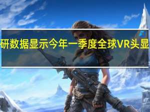 最新市场调研数据显示今年一季度全球VR头显市场同比增长241.6%