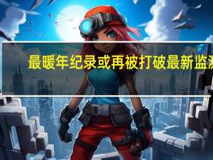 最暖年纪录或再被打破 最新监测：厄尔尼诺事件已形成