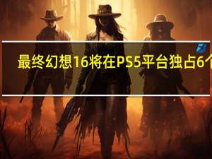 最终幻想16将在PS5平台独占6个月