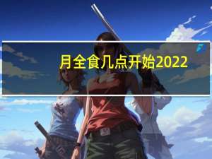 月全食几点开始2022（月全食几点开始）