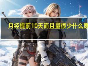月经提前10天而且量很少什么原因（月经提早10天是什么原因）