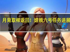 月背取样返回！嫦娥六号任务进展顺利：计划2024年前后发射