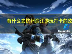 有什么去杭州滨江游玩打卡的攻略