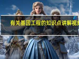 有关基因工程的知识点讲解视频（有关基因工程的知识点讲解）