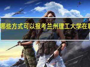 有哪些方式可以报考兰州理工大学在职研究生