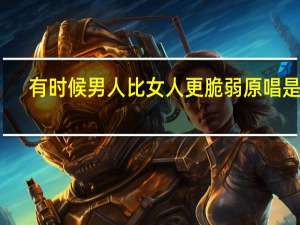 有时候男人比女人更脆弱原唱是谁（有时候男人比女人更脆弱-韩真真演唱歌曲简介）