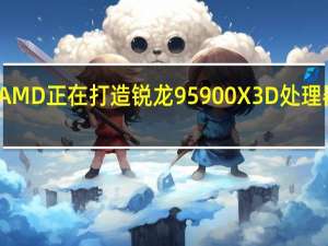 有消息称AMD正在打造锐龙95900X3D处理器其将采用3DV-Cache技术