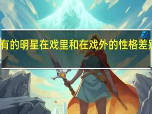 有的明星在戏里和在戏外的性格差别很大，有哪些明星是这样的