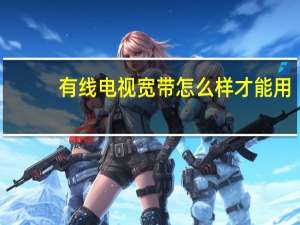 有线电视宽带怎么样才能用（有线电视宽带怎么样）