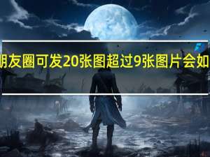 朋友圈可发20张图 超过9张图片会如何呈现