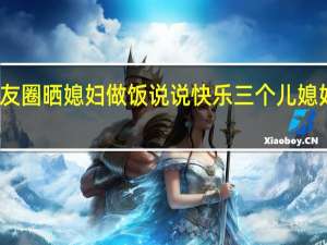 朋友圈晒媳妇做饭说说 快乐三个儿媳妇的说说