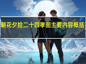 朝花夕拾二十四孝图主要内容概括100字（朝花夕拾二十四孝图主要内容）