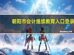 朝阳市会计继续教育入口登录（朝阳市会计继续教育）