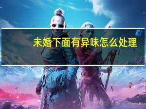 未婚下面有异味怎么处理（下面有异味怎么处理）