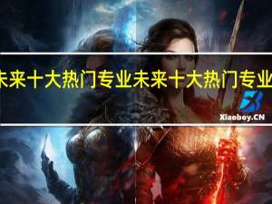 未来十大热门专业 未来十大热门专业有什么