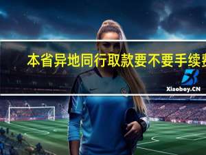 本省异地同行取款要不要手续费（同行异地取款要手续费吗?有关规定是怎样的）