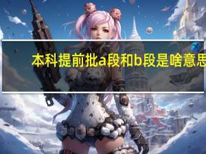 本科提前批a段和b段是啥意思