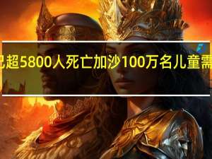 本轮巴以冲突已超5800人死亡加沙100万名儿童需保护 到底什么情况呢
