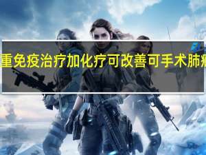 术前双重免疫治疗加化疗可改善可手术肺癌患者的预后