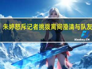 朱婷怒斥记者挑拨离间 澄清与队友关系