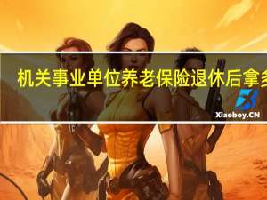 机关事业单位养老保险退休后拿多少