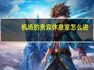 机场的贵宾休息室怎么进（如何进入机场贵宾室）