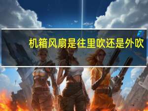 机箱风扇是往里吹还是外吹（机箱风扇是往里吹还是往外吹）