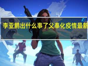李亚鹏出什么事了父奉化疫情最新状况（李亚鹏出什么事了）