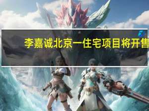 李嘉诚北京一住宅项目将开售：22年前拿地房价达当年地价的50多倍