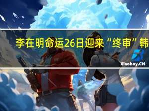 李在明命运26日迎来“终审”韩媒：是否签发拘捕令决定他政治前途