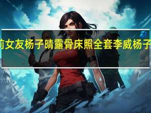 李威与前女友杨子晴露骨床照全套 李威杨子晴分手因姚笛