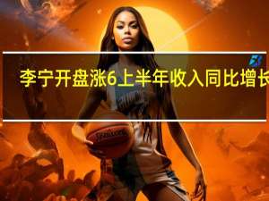 李宁开盘涨6% 上半年收入同比增长13%