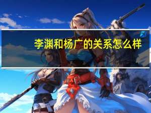 李渊和杨广的关系怎么样（李渊和杨广的关系）