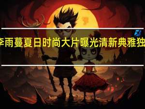 李雨蔓夏日时尚大片曝光 清新典雅独具一格